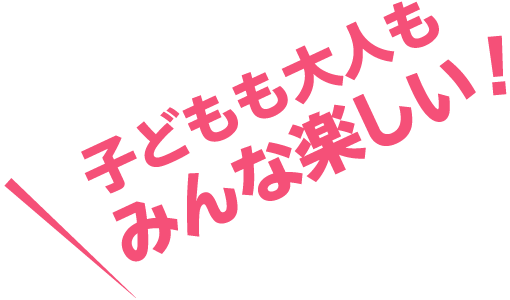 子どもも大人もみんな楽しい！